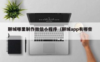 内江聊城哪里制作微信小程序（聊城app有哪些）
