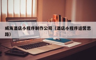 内江威海酒店小程序制作公司（酒店小程序运营思路）