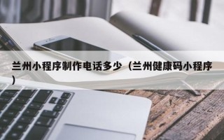 内江兰州小程序制作电话多少（兰州健康码小程序）