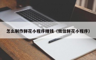 内江怎么制作鲜花小程序赚钱（微信鲜花小程序）
